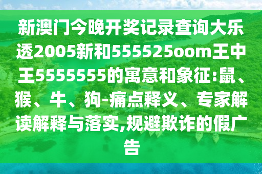 新澳门今晚开奖记录查询大乐透2005新和555525oom王中王5555555的寓意和象征:鼠、猴、牛、狗-痛点释义、专家解读解释与落实,规避欺诈的假广告