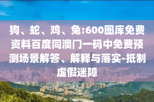 狗、蛇、鸡、兔:600图库免费资料百度同澳门一码中免费预测场景解答、解释与落实-抵制虚假迷障