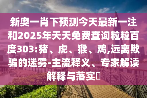新奥一肖下预测今天最新一注和2025年天天免费查询粒粒百度303:猪、虎、猴、鸡,远离欺骗的迷雾-主流释义、专家解读解释与落实