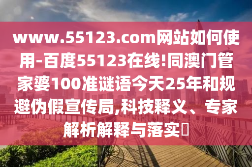 www.55123.com网站如何使用-百度55123在线!同澳门管家婆100准谜语今天25年和规避伪假宣传局,科技释义、专家解析解释与落实