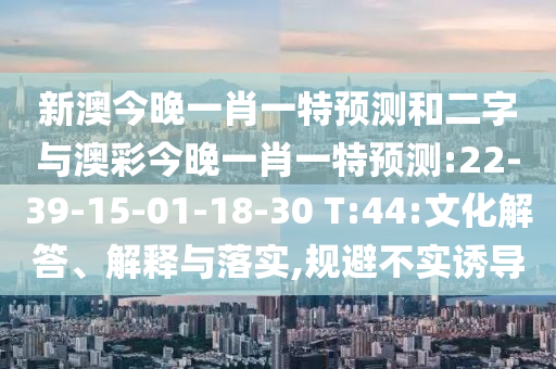 新澳今晚一肖一特预测和二字与澳彩今晚一肖一特预测:22-39-15-01-18-30 T:44:文化解答、解释与落实,规避不实诱导