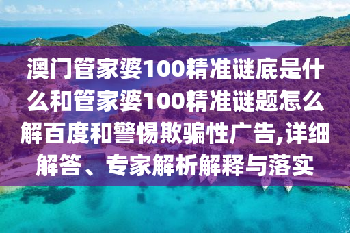 澳门管家婆100精准谜底是什么和管家婆100精准谜题怎么解百度和警惕欺骗性广告,详细解答、专家解析解释与落实
