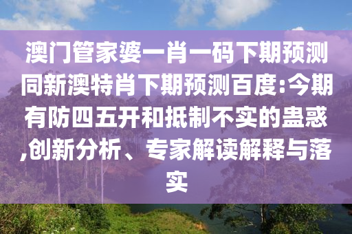 澳门管家婆一肖一码下期预测同新澳特肖下期预测百度:今期有防四五开和抵制不实的蛊惑,创新分析、专家解读解释与落实