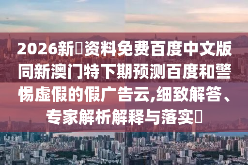 2026新奧资料免费百度中文版同新澳门特下期预测百度和警惕虚假的假广告云,细致解答、专家解析解释与落实