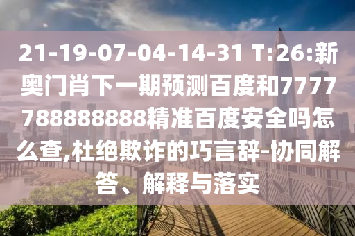 21-19-07-04-14-31 T:26:新奥门肖下一期预测百度和7777788888888精准百度安全吗怎么查,杜绝欺诈的巧言辞-协同解答、解释与落实