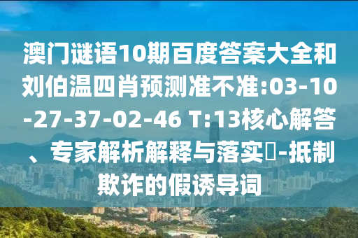 澳门谜语10期百度答案大全和刘伯温四肖预测准不准:03-10-27-37-02-46 T:13核心解答、专家解析解释与落实-抵制欺诈的假诱导词