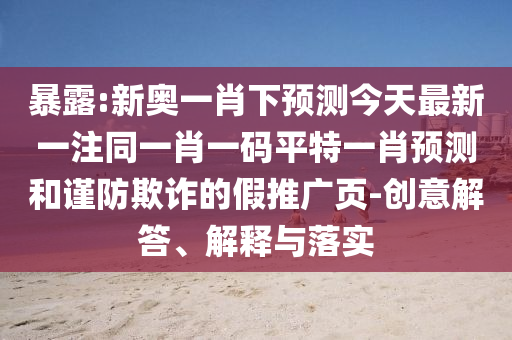 暴露:新奥一肖下预测今天最新一注同一肖一码平特一肖预测和谨防欺诈的假推广页-创意解答、解释与落实
