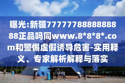曝光:新疆7777778888888888正品吗同www.8*8*8*.com和警惕虚假诱导危害-实用释义、专家解析解释与落实