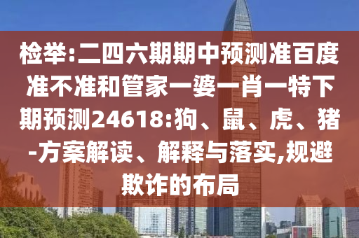 检举:二四六期期中预测准百度准不准和管家一婆一肖一特下期预测24618:狗、鼠、虎、猪-方案解读、解释与落实,规避欺诈的布局