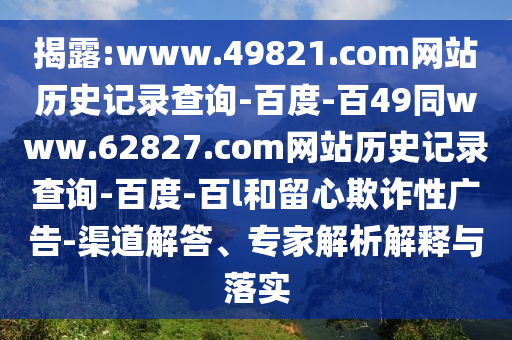 揭露:www.49821.com网站历史记录查询-百度-百49同www.62827.com网站历史记录查询-百度-百l和留心欺诈性广告-渠道解答、专家解析解释与落实
