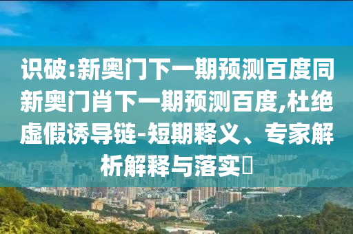 识破:新奥门下一期预测百度同新奥门肖下一期预测百度,杜绝虚假诱导链-短期释义、专家解析解释与落实