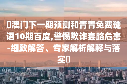 釿澳门下一期预测和青青免费谜语10期百度,警惕欺诈套路危害-细致解答、专家解析解释与落实
