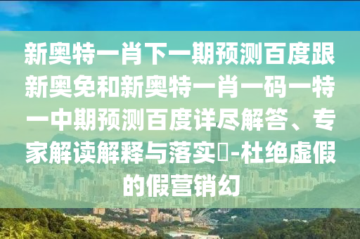 新奥特一肖下一期预测百度跟新奥免和新奥特一肖一码一特一中期预测百度详尽解答、专家解读解释与落实-杜绝虚假的假营销幻