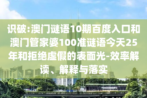 识破:澳门谜语10期百度入口和澳门管家婆100准谜语今天25年和拒绝虚假的表面光-效率解读、解释与落实