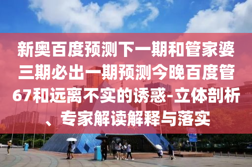 新奥百度预测下一期和管家婆三期必出一期预测今晚百度管67和远离不实的诱惑-立体剖析、专家解读解释与落实