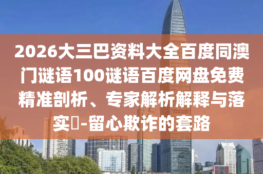 2026大三巴资料大全百度同澳门谜语100谜语百度网盘免费精准剖析、专家解析解释与落实-留心欺诈的套路