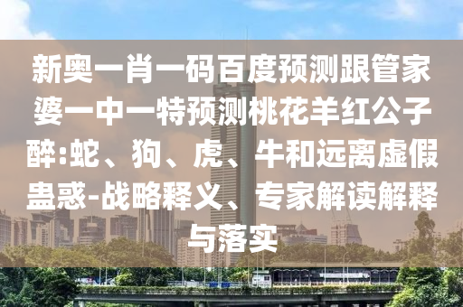 新奥一肖一码百度预测跟管家婆一中一特预测桃花羊红公子醉:蛇、狗、虎、牛和远离虚假蛊惑-战略释义、专家解读解释与落实