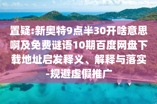 置疑:新奥特9点半30开啥意思啊及免费谜语10期百度网盘下载地址启发释义、解释与落实-规避虚假推广