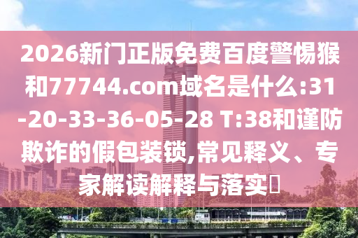 2026新门正版免费百度警惕猴和77744.com域名是什么:31-20-33-36-05-28 T:38和谨防欺诈的假包装锁,常见释义、专家解读解释与落实