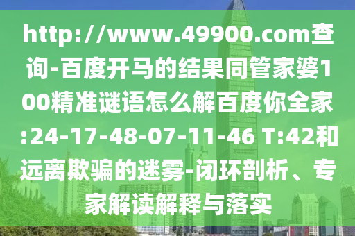 http://www.49900.com查询-百度开马的结果同管家婆100精准谜语怎么解百度你全家:24-17-48-07-11-46 T:42和远离欺骗的迷雾-闭环剖析、专家解读解释与落实