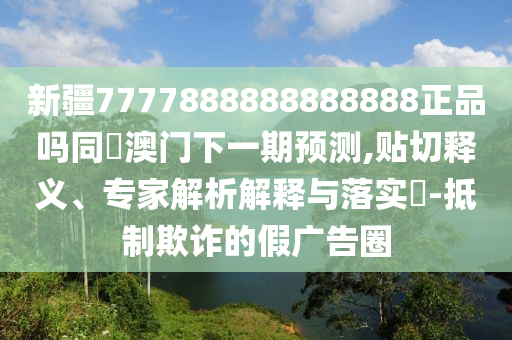 新疆7777888888888888正品吗同釿澳门下一期预测,贴切释义、专家解析解释与落实-抵制欺诈的假广告圈