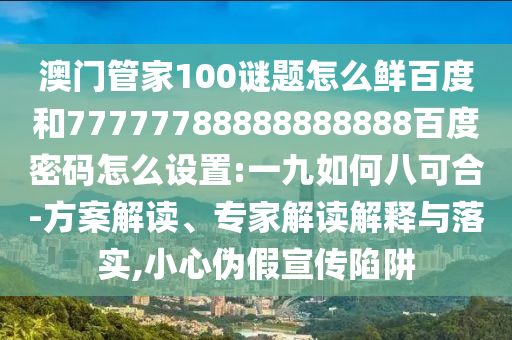 澳门管家100谜题怎么鲜百度和77777788888888888百度密码怎么设置:一九如何八可合-方案解读、专家解读解释与落实,小心伪假宣传陷阱