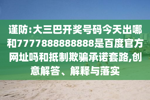 谨防:大三巴开奖号码今天出哪和7777888888888是百度官方网址吗和抵制欺骗承诺套路,创意解答、解释与落实