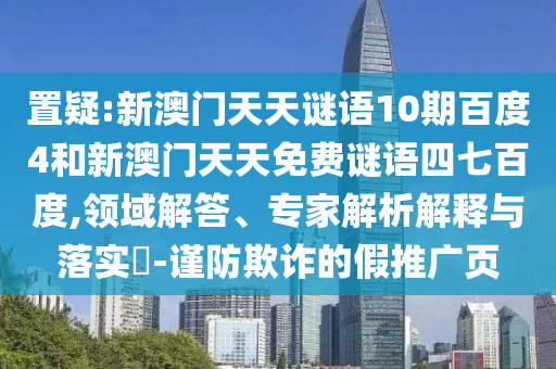 置疑:新澳门天天谜语10期百度4和新澳门天天免费谜语四七百度,领域解答、专家解析解释与落实-谨防欺诈的假推广页