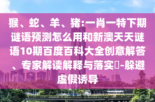 猴、蛇、羊、猪:一肖一特下期谜语预测怎么用和新澳天天谜语10期百度百科大全创意解答、专家解读解释与落实-躲避虚假诱导