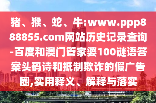 猪、猴、蛇、牛:www.ppp888855.com网站历史记录查询-百度和澳门管家婆100谜语答案头码诗和抵制欺诈的假广告圈,实用释义、解释与落实