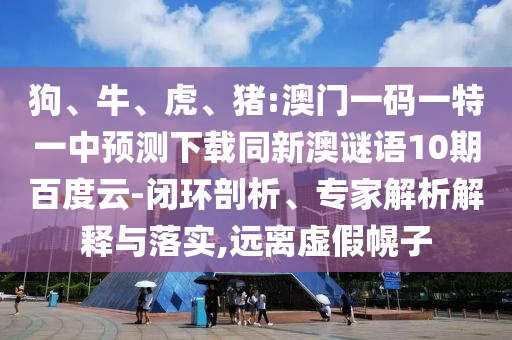 狗、牛、虎、猪:澳门一码一特一中预测下载同新澳谜语10期百度云-闭环剖析、专家解析解释与落实,远离虚假幌子