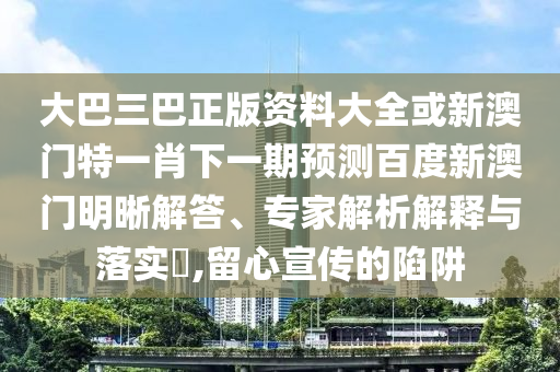 大巴三巴正版资料大全或新澳门特一肖下一期预测百度新澳门明晰解答、专家解析解释与落实,留心宣传的陷阱