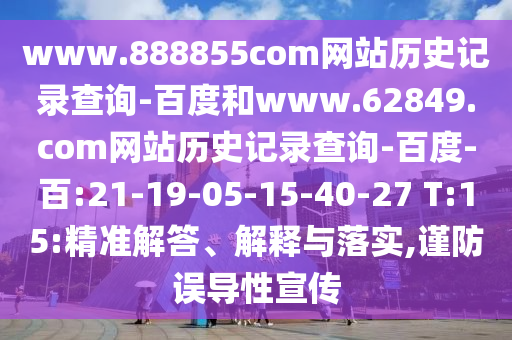 www.888855com网站历史记录查询-百度和www.62849.com网站历史记录查询-百度-百:21-19-05-15-40-27 T:15:精准解答、解释与落实,谨防误导性宣传