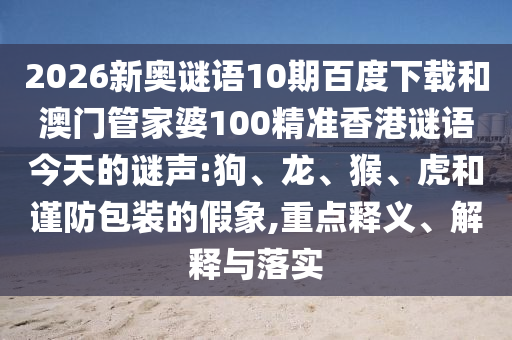 2026新奥谜语10期百度下载和澳门管家婆100精准香港谜语今天的谜声:狗、龙、猴、虎和谨防包装的假象,重点释义、解释与落实