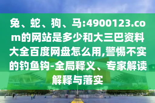 兔、蛇、狗、马:4900123.com的网站是多少和大三巴资料大全百度网盘怎么用,警惕不实的钓鱼钩-全局释义、专家解读解释与落实