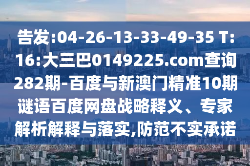 告发:04-26-13-33-49-35 T:16:大三巴0149225.com查询282期-百度与新澳门精准10期谜语百度网盘战略释义、专家解析解释与落实,防范不实承诺