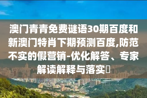 澳门青青免费谜语30期百度和新澳门特肖下期预测百度,防范不实的假营销-优化解答、专家解读解释与落实