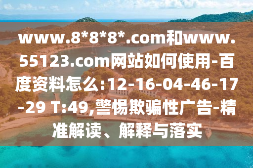 www.8*8*8*.com和www.55123.com网站如何使用-百度资料怎么:12-16-04-46-17-29 T:49,警惕欺骗性广告-精准解读、解释与落实