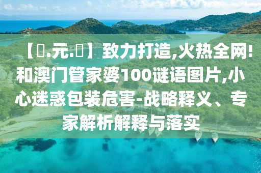 【狀.元.紅】致力打造,火热全网!和澳门管家婆100谜语图片,小心迷惑包装危害-战略释义、专家解析解释与落实