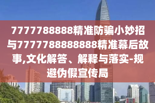 7777788888精准防骗小妙招与7777788888888精准幕后故事,文化解答、解释与落实-规避伪假宣传局