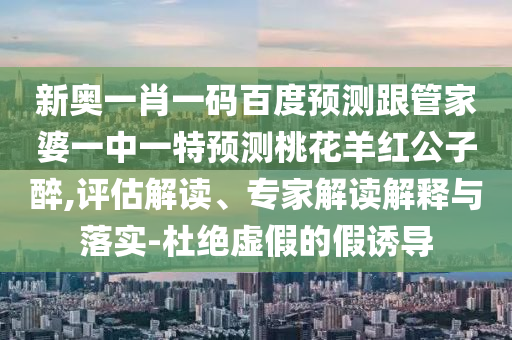 新奥一肖一码百度预测跟管家婆一中一特预测桃花羊红公子醉,评估解读、专家解读解释与落实-杜绝虚假的假诱导