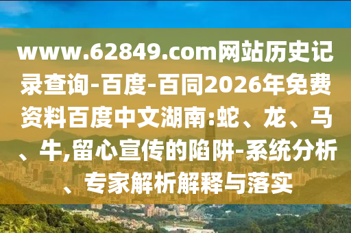 www.62849.com网站历史记录查询-百度-百同2026年免费资料百度中文湖南:蛇、龙、马、牛,留心宣传的陷阱-系统分析、专家解析解释与落实