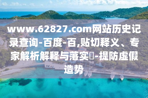 www.62827.com网站历史记录查询-百度-百,贴切释义、专家解析解释与落实​-提防虚假造势