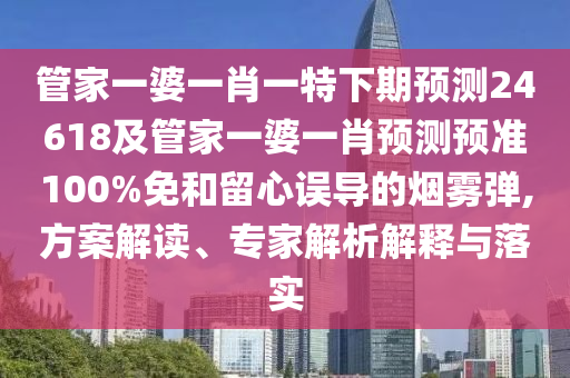 管家一婆一肖一特下期预测24618及管家一婆一肖预测预准100%免和留心误导的烟雾弹,方案解读、专家解析解释与落实