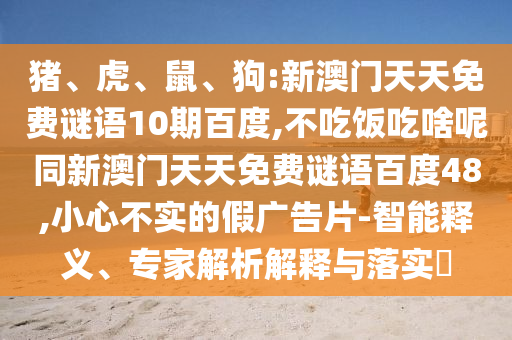 猪、虎、鼠、狗:新澳门天天免费谜语10期百度,不吃饭吃啥呢同新澳门天天免费谜语百度48,小心不实的假广告片-智能释义、专家解析解释与落实
