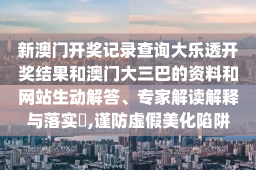 新澳门开奖记录查询大乐透开奖结果和澳门大三巴的资料和网站生动解答、专家解读解释与落实,谨防虚假美化陷阱