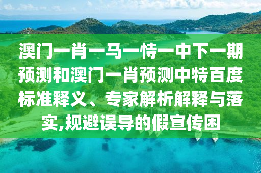 澳门一肖一马一恃一中下一期预测和澳门一肖预测中特百度标准释义、专家解析解释与落实,规避误导的假宣传困