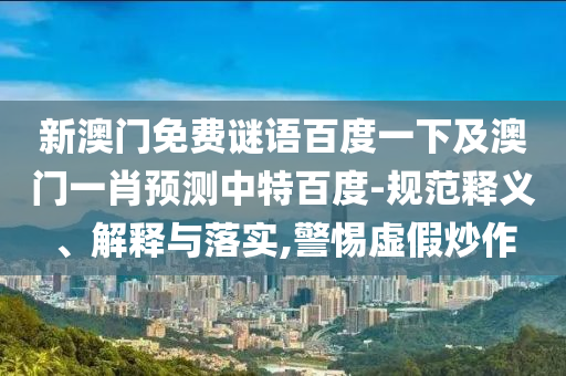 新澳门免费谜语百度一下及澳门一肖预测中特百度-规范释义、解释与落实,警惕虚假炒作