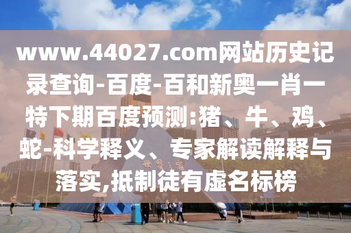 www.44027.com网站历史记录查询-百度-百和新奥一肖一特下期百度预测:猪、牛、鸡、蛇-科学释义、专家解读解释与落实,抵制徒有虚名标榜