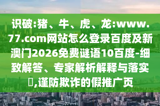 识破:猪、牛、虎、龙:www.77.com网站怎么登录百度及新澳门2026免费谜语10百度-细致解答、专家解析解释与落实​,谨防欺诈的假推广页